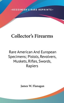 Collector's Firearms: Rare American And European Specimens; Pistols, Revolvers, Muskets, Rifles, Swords, Rapiers by Flanagan, James W.