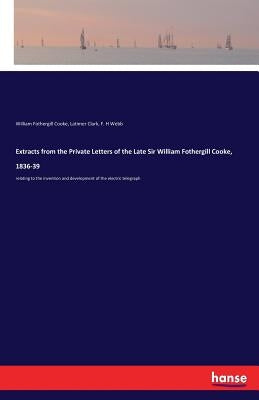 Extracts from the Private Letters of the Late Sir William Fothergill Cooke, 1836-39: relating to the invention and development of the electric telegra by Cooke, William Fothergill