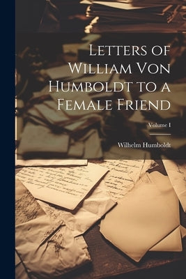 Letters of William von Humboldt to a Female Friend; Volume I by Humboldt, Wilhelm