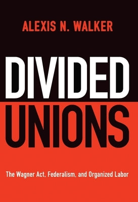 Divided Unions: The Wagner Act, Federalism, and Organized Labor by Walker, Alexis N.