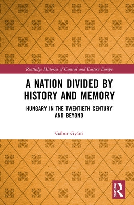 A Nation Divided by History and Memory: Hungary in the Twentieth Century and Beyond by Gyáni, Gábor