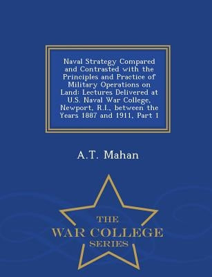 Naval Strategy Compared and Contrasted with the Principles and Practice of Military Operations on Land: Lectures Delivered at U.S. Naval War College, by Mahan, A. T.