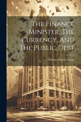 The Finance Minister, The Currency, And The Public Debt by Carey, Henry Charles