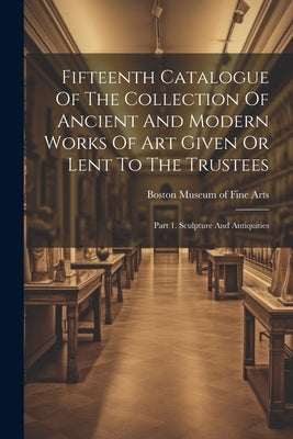 Fifteenth Catalogue Of The Collection Of Ancient And Modern Works Of Art Given Or Lent To The Trustees: Part 1. Sculpture And Antiquities by Museum of Fine Arts, Boston