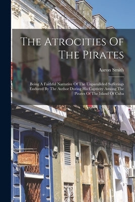 The Atrocities Of The Pirates: Being A Faithful Narrative Of The Unparalleled Sufferings Endured By The Author During His Captivity Among The Pirates by Smith, Aaron