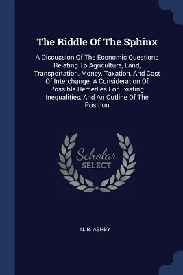 The Riddle Of The Sphinx: A Discussion Of The Economic Questions Relating To Agriculture, Land, Transportation, Money, Taxation, And Cost Of Int by Ashby, N. B.