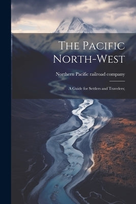 The Pacific North-west: A Guide for Settlers and Travelers; by Northern Pacific Railroad Company [F