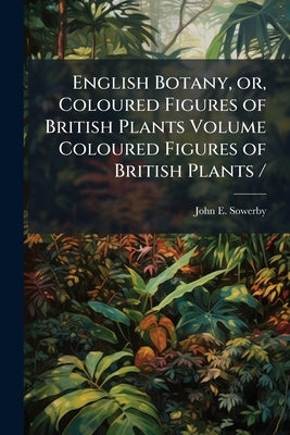 English Botany, or, Coloured Figures of British Plants Volume Coloured Figures of British Plants / by Sowerby, John E. 1825-1870