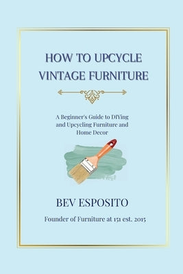How to Upcycle Vintage Furniture: A Beginner's Guide to DIYing and Upcycling Furniture and Home Décor by Esposito, Bev