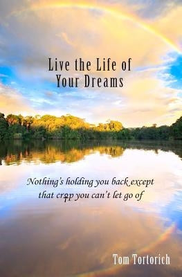 Live the Life of Your Dreams: Nothing's holding you back except that crap you can't let go of by Tortorich, Tom