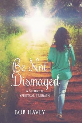 Be Not Dismayed: A Story Of Spiritual Triumph by Havey, Bob