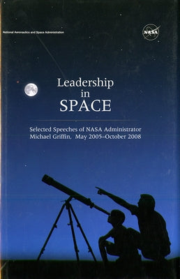 Leadership in Space: Selected Speeches of NASA Administrator Michael Griffin, May 2005 - October 2008 by National Aeronautics and Space Administr