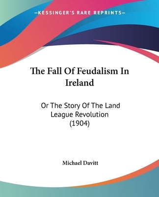 The Fall Of Feudalism In Ireland: Or The Story Of The Land League Revolution (1904) by Davitt, Michael