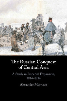 The Russian Conquest of Central Asia: A Study in Imperial Expansion, 1814-1914 by Morrison, Alexander