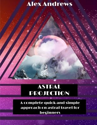 Astral Projection: A Complete Quick and Simple Approach on Astral Travel for Beginners by Andrews, Alex