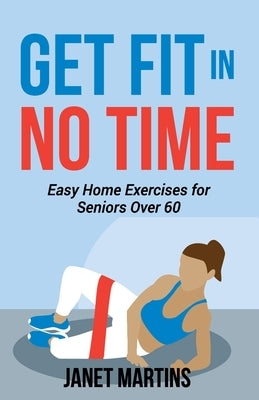 Get Fit in No Time: Easy Home Exercises for Seniors Over 60 by Martins, Janet