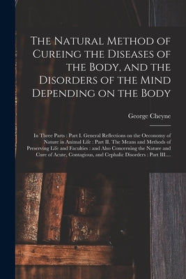 The Natural Method of Cureing the Diseases of the Body, and the Disorders of the Mind Depending on the Body: in Three Parts: Part I. General Reflectio by Cheyne, George 1673-1743