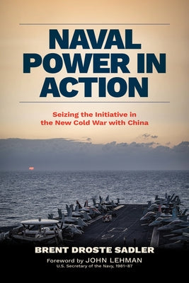 Naval Power in Action: Seizing the Initiative in the New Cold War with China by Sadler, Brent Droste