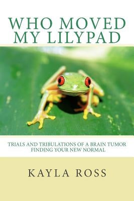 Who Moved My LilyPad: Trials and Tribulations of a Brain Tumor Finding Your New Normal by Ross, Kayla J.
