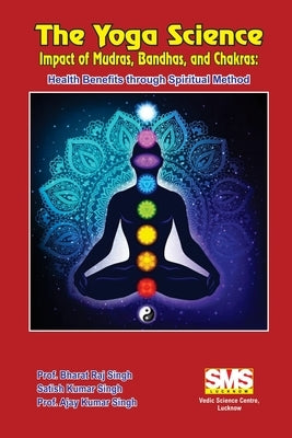 The Yoga Science - Impact of Mudras, Bandhas, and Chakras: Health Benefits Through Spiritual Method by Singh, Prof Bharat Raj