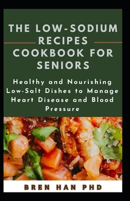 The Low-Sodium Recipes Cookbook for Seniors: Healthy and Nourishing Low-Salt Dishes to Manage Heart Disease and Blood Pressure by Han, Bren