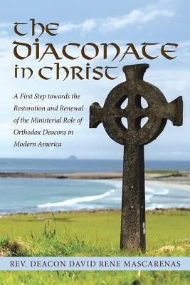 The Diaconate in Christ: A First Step towards the Restoration and Renewal of the Ministerial Role of Orthodox Deacons in Modern America by Mascarenas, Deacon David Rene