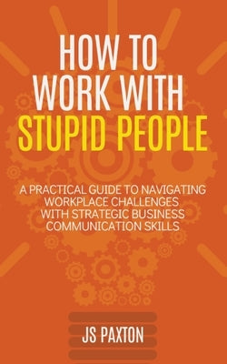How to Work with Stupid People: A Practical Guide to Navigating Workplace Challenges with Strategic Business Communication Skills by Paxton, Js