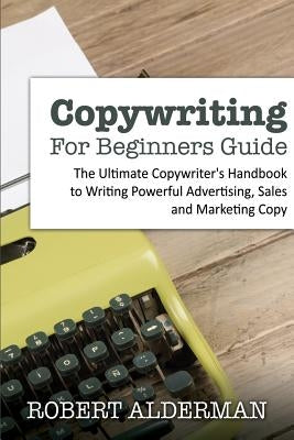 Copywriting For Beginners Guide: The Ultimate Copywriter's Handbook to Writing Powerful Advertising, Sales and Marketing Copy by Alderman, Robert