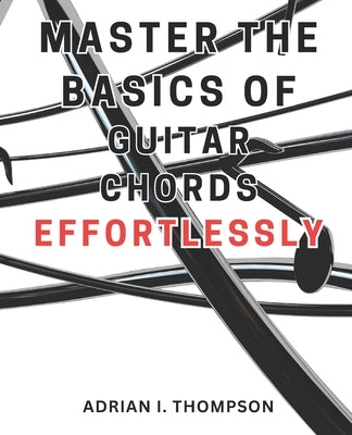 Master the Basics of Guitar Chords Effortlessly: Master the Guitar: A Beginner's Guide to Open Chords and Beyond, Unleash Your Musical Potential by Thompson, Adrian I.