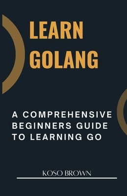 Learn Golang: A Comprehensive Beginners Guide to Learning Go by Brown, Koso