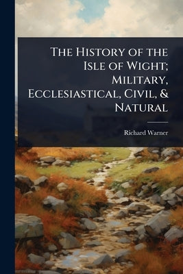 The History of the Isle of Wight; Military, Ecclesiastical, Civil, & Natural by Warner, Richard
