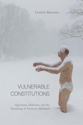 Vulnerable Constitutions: Queerness, Disability, and the Remaking of American Manhood by Barounis, Cynthia
