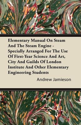 Elementary Manual on Steam and the Steam Engine - Specially Arranged for the Use of First-Year Science and Art, City and Guilds of London Institute an by Jamieson, Andrew