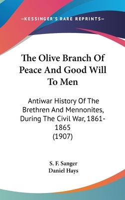 The Olive Branch Of Peace And Good Will To Men: Antiwar History Of The Brethren And Mennonites, During The Civil War, 1861-1865 (1907) by Sanger, S. F.