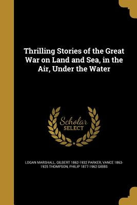Thrilling Stories of the Great War on Land and Sea, in the Air, Under the Water by Marshall, Logan