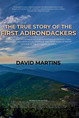 The True Story of the First Adirondackers: Breaking the Wilderness Myth with Indigenous Peoples, Oral Traditions, Archaeological Evidence, and 12,000 by Martins, David