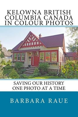 Kelowna British Columbia Canada in Colour Photos: Saving Our History One Photo at a Time by Raue, Barbara