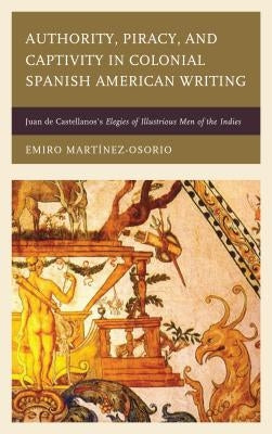 Authority, Piracy, and Captivity in Colonial Spanish American Writing: Juan de Castellanos's Elegies of Illustrious Men of the Indies by Martínez-Osorio, Emiro