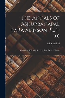 The Annals of Ashurbanapal (v.Rawlinson pl. 1-10): Autographed Text by Robert J. Lau, With a Glossar by Ashurbanipal