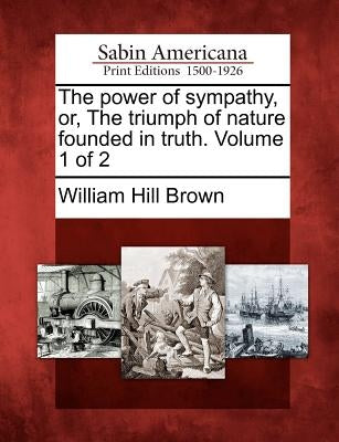 The Power of Sympathy, Or, the Triumph of Nature Founded in Truth. Volume 1 of 2 by Brown, William Hill