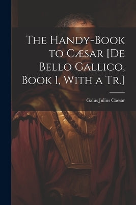 The Handy-Book to Cæsar [De Bello Gallico, Book 1, With a Tr.] by Caesar, Gaius Julius