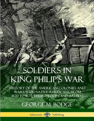 Soldiers in King Philip's War: History of the American Colonies and Wars with Native Americans from 1620 to 1677; Their Troops and Battles by Bodge, George M.