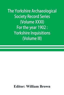 The Yorkshire Archaeological Society Record Series (Volume XXXI) For the year 1902: Yorkshire Inquisitions (Volume III) by Brown, William