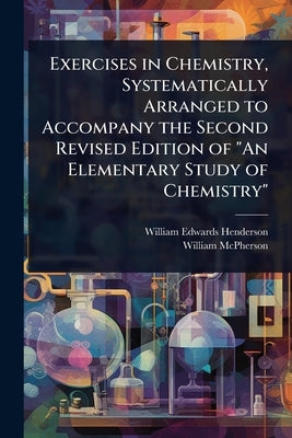 Exercises in Chemistry, Systematically Arranged to Accompany the Second Revised Edition of "An Elementary Study of Chemistry" by Henderson, William Edwards