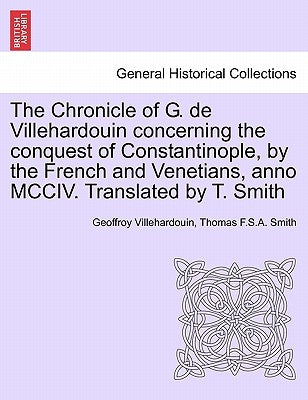 The Chronicle of G. de Villehardouin Concerning the Conquest of Constantinople, by the French and Venetians, Anno MCCIV. Translated by T. Smith by Villehardouin, Geoffroy