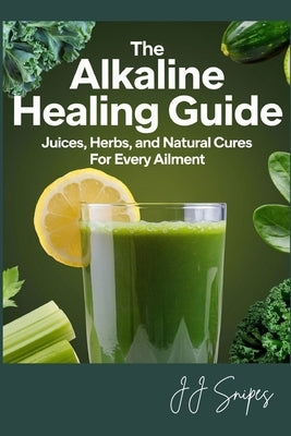 The Alkaline Healing Guide: Juices, Herbs, and Natural Cures for Every Ailment by Snipes, Jj