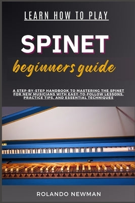 Learn How to Play Spinet Beginners Guide: A Step-By-Step Handbook To Mastering The Spinet For New Musicians With Easy-To-Follow Lessons, Practice Tips by Newman, Rolando