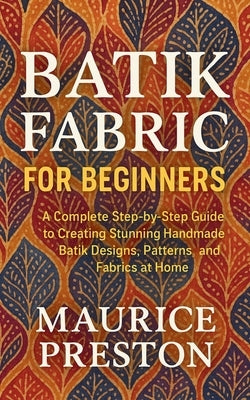 Batik Fabric for Beginners: A Complete Step-by-Step Guide to Creating Stunning Handmade Batik Designs, Patterns, and Fabrics at Home by Preston, Maurice