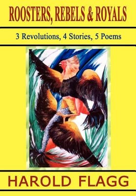 Roosters, Rebels & Royals: 3 Revolutions, 4 Stories, 5 Poems by Flagg, Harold