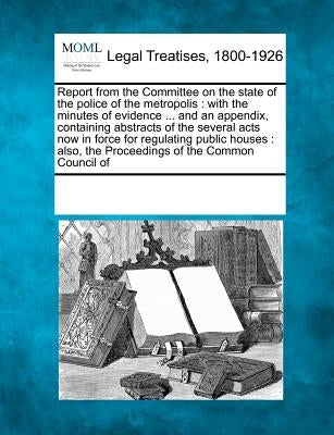 Report from the Committee on the State of the Police of the Metropolis: With the Minutes of Evidence ... and an Appendix, Containing Abstracts of the by Multiple Contributors
